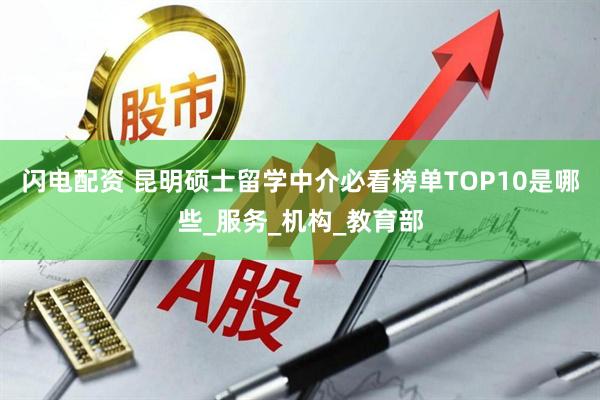 闪电配资 昆明硕士留学中介必看榜单TOP10是哪些_服务_机构_教育部