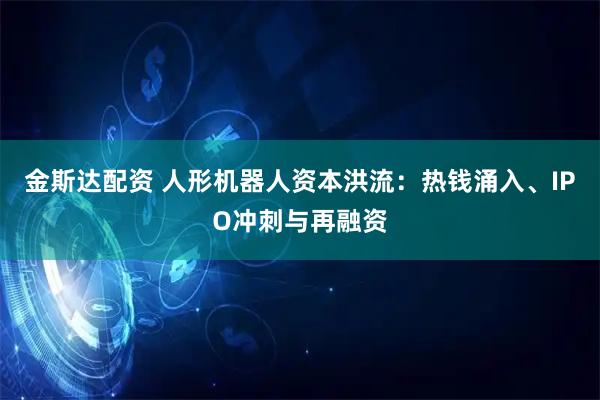 金斯达配资 人形机器人资本洪流：热钱涌入、IPO冲刺与再融资