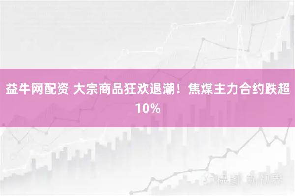 益牛网配资 大宗商品狂欢退潮！焦煤主力合约跌超10%