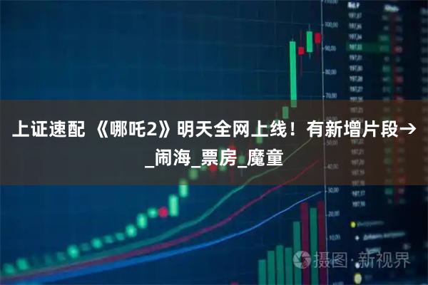 上证速配 《哪吒2》明天全网上线！有新增片段→_闹海_票房_魔童