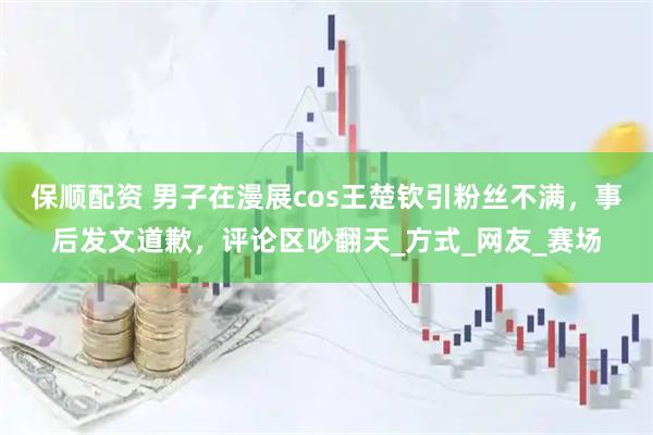 保顺配资 男子在漫展cos王楚钦引粉丝不满，事后发文道歉，评论区吵翻天_方式_网友_赛场