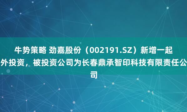 牛势策略 劲嘉股份（002191.SZ）新增一起对外投资，被投资公司为长春鼎承智印科技有限责任公司