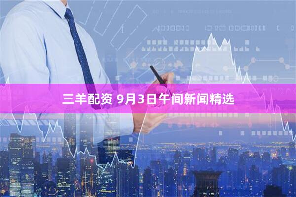 三羊配资 9月3日午间新闻精选