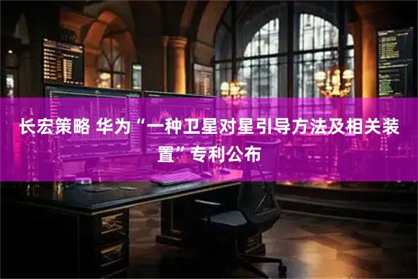 长宏策略 华为“一种卫星对星引导方法及相关装置”专利公布