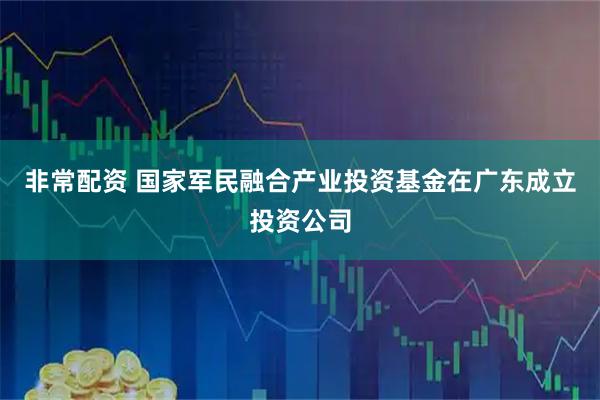 非常配资 国家军民融合产业投资基金在广东成立投资公司