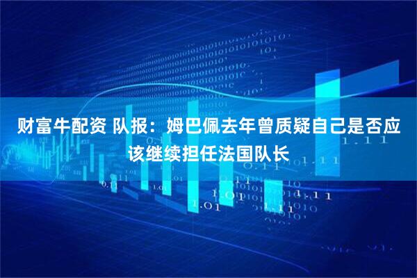 财富牛配资 队报：姆巴佩去年曾质疑自己是否应该继续担任法国队长