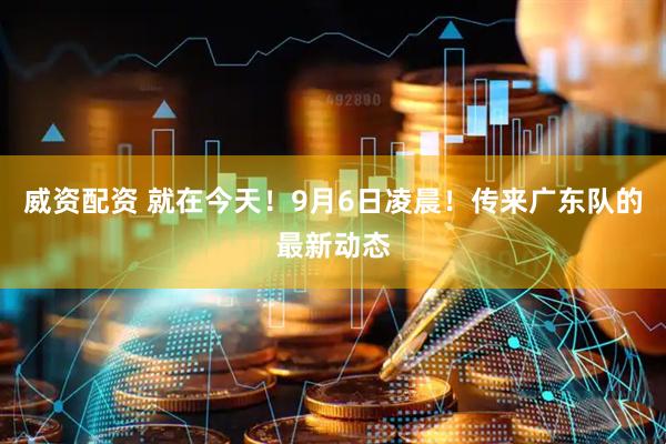威资配资 就在今天!9月6日凌晨!传来广东队的最新动态