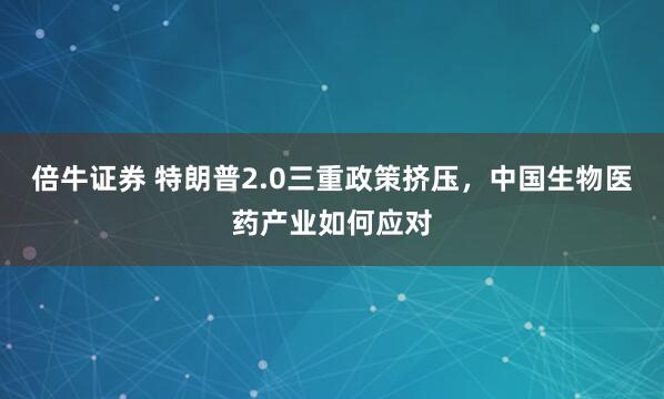 倍牛证券 特朗普2.0三重政策挤压，中国生物医药产业如何应对