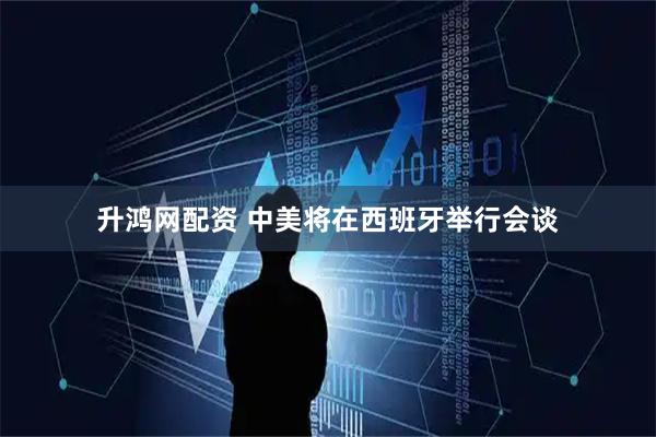 升鸿网配资 中美将在西班牙举行会谈