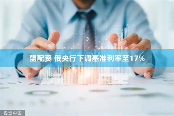 盟配资 俄央行下调基准利率至17%