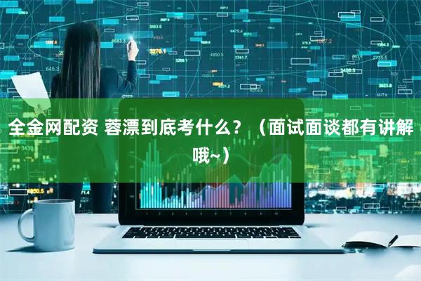 全金网配资 蓉漂到底考什么？（面试面谈都有讲解哦~）