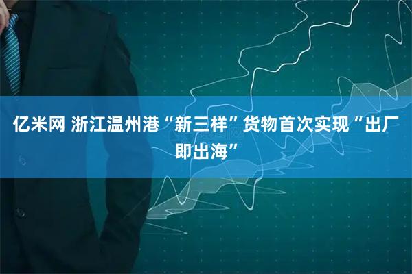 亿米网 浙江温州港“新三样”货物首次实现“出厂即出海”