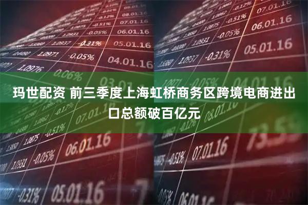 玛世配资 前三季度上海虹桥商务区跨境电商进出口总额破百亿元