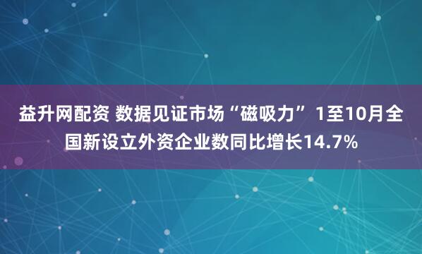 益升网配资 数据见证市场“磁吸力” 1至10月全国新设立外资企业数同比增长14.7%