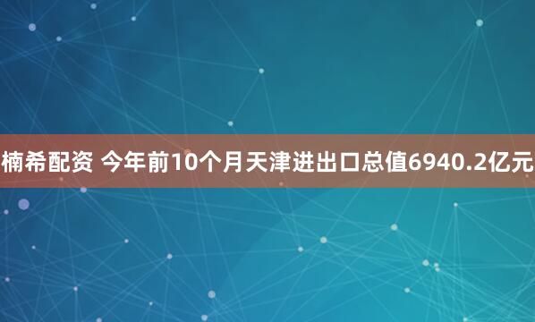 楠希配资 今年前10个月天津进出口总值6940.2亿元