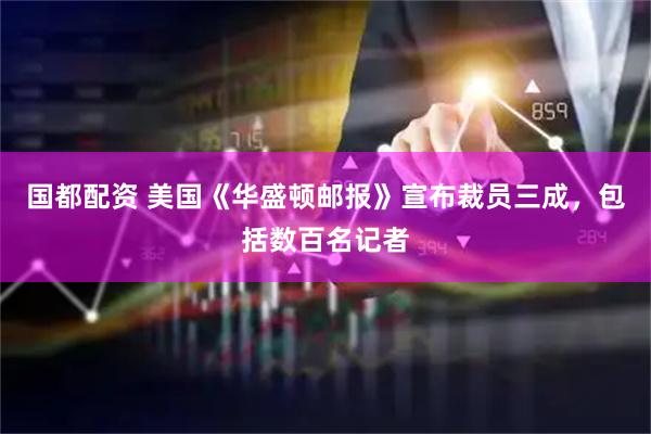 国都配资 美国《华盛顿邮报》宣布裁员三成,包括数百名记者