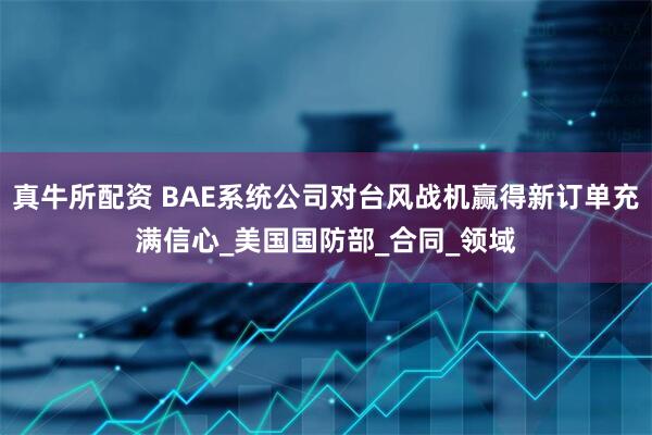 真牛所配资 BAE系统公司对台风战机赢得新订单充满信心_美国国防部_合同_领域