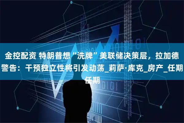 金控配资 特朗普想“洗牌”美联储决策层，拉加德警告：干预独立性将引发动荡_莉萨·库克_房产_任期