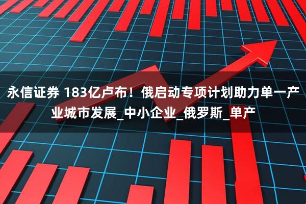 永信证券 183亿卢布！俄启动专项计划助力单一产业城市发展_中小企业_俄罗斯_单产