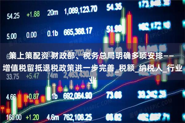 策上策配资 财政部、税务总局明确多项安排—— 增值税留抵退税政策进一步完善_税额_纳税人_行业