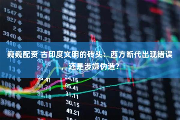 巍巍配资 古印度文明的砖头：西方断代出现错误，还是涉嫌伪造？