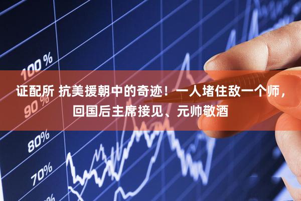 证配所 抗美援朝中的奇迹！一人堵住敌一个师，回国后主席接见、元帅敬酒