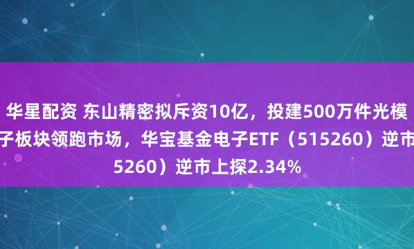 华星配资 东山精密拟斥资10亿，投建500万件光模块器件！电子板块领跑市场，华宝基金电子ETF（515260）逆市上探2.34%